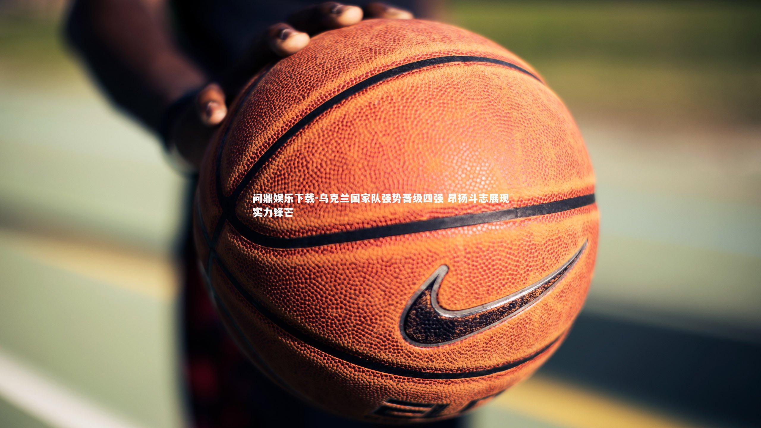 问鼎娱乐下载-乌克兰国家队强势晋级四强 昂扬斗志展现实力锋芒